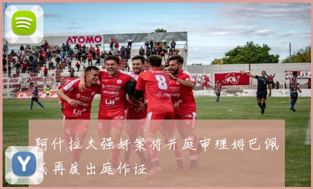 阿什拉夫强奸案将开庭审理姆巴佩或再度出庭作证