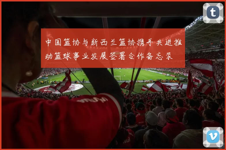中国篮协与新西兰篮协携手共进推动篮球事业发展签署合作备忘录
