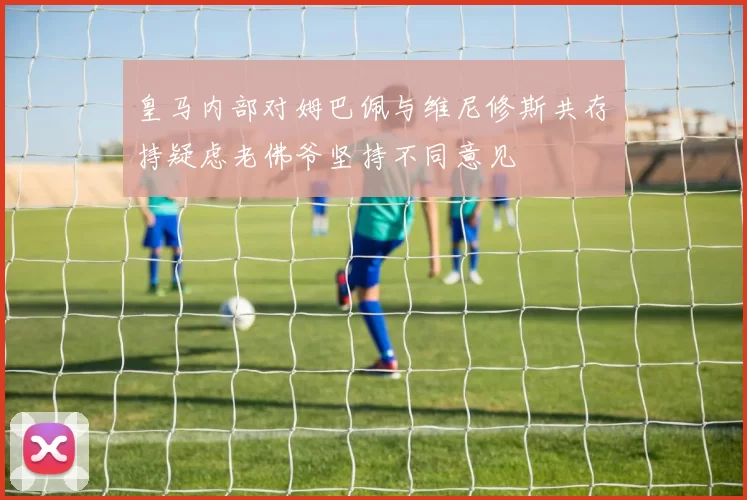 皇马内部对姆巴佩与维尼修斯共存持疑虑老佛爷坚持不同意见