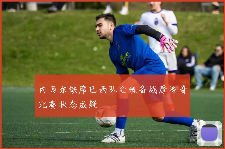 内马尔缺席巴西队合练备战摩洛哥比赛状态成疑