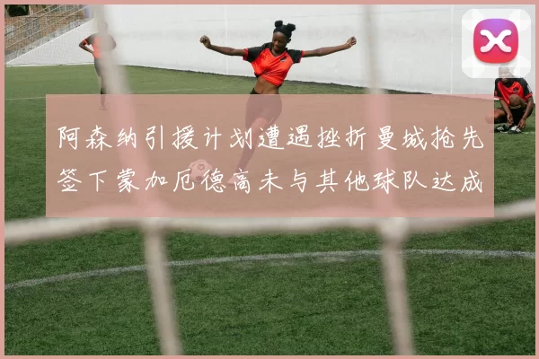阿森纳引援计划遭遇挫折曼城抢先签下蒙加厄德高未与其他球队达成协议
