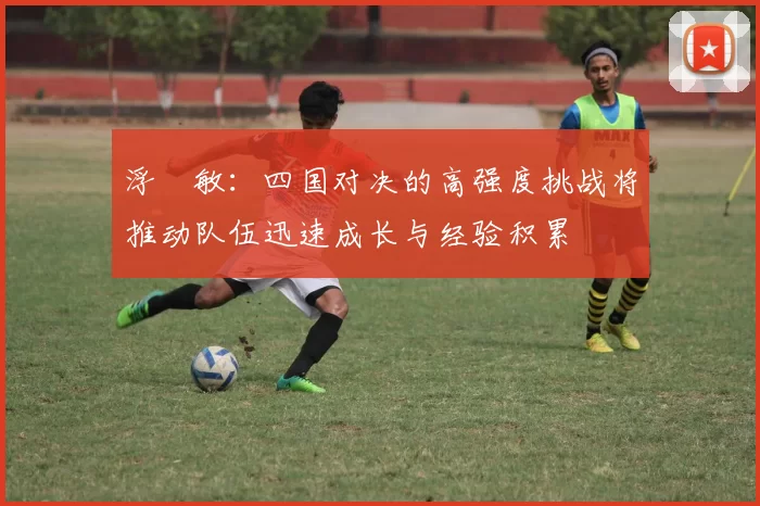 浮嶋敏：四国对决的高强度挑战将推动队伍迅速成长与经验积累