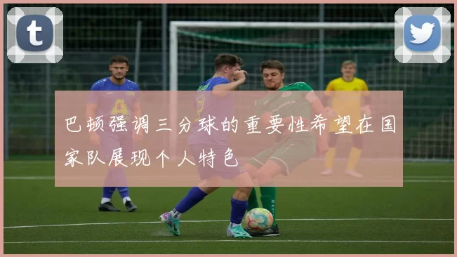 巴顿强调三分球的重要性希望在国家队展现个人特色