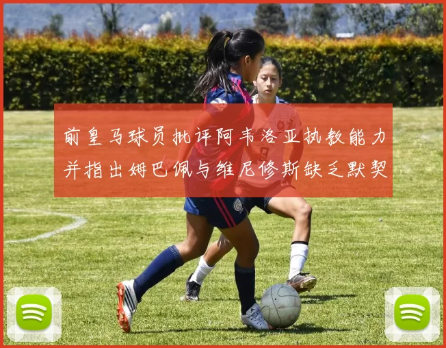 前皇马球员批评阿韦洛亚执教能力并指出姆巴佩与维尼修斯缺乏默契