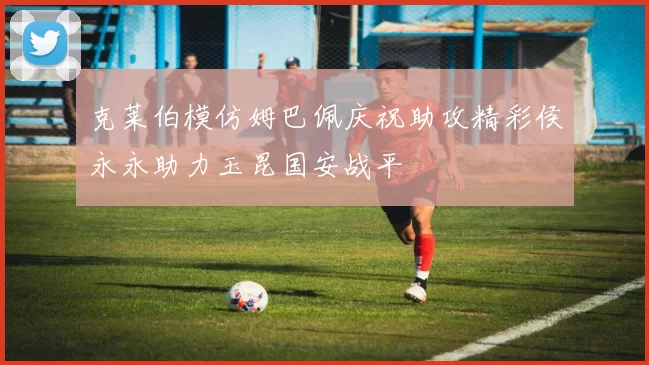 克莱伯模仿姆巴佩庆祝助攻精彩侯永永助力玉昆国安战平