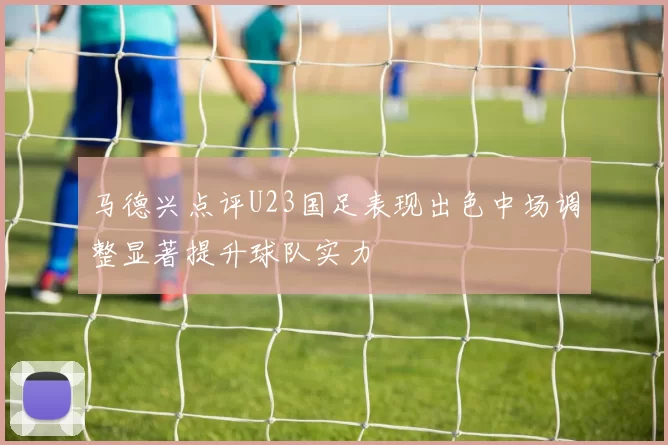 马德兴点评U23国足表现出色中场调整显著提升球队实力