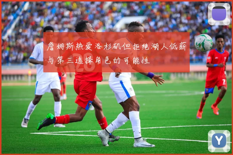 詹姆斯热爱洛杉矶但拒绝湖人低薪与第三选择角色的可能性