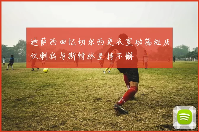 迪萨西回忆切尔西更衣室动荡经历仅剩我与斯特林坚持不懈