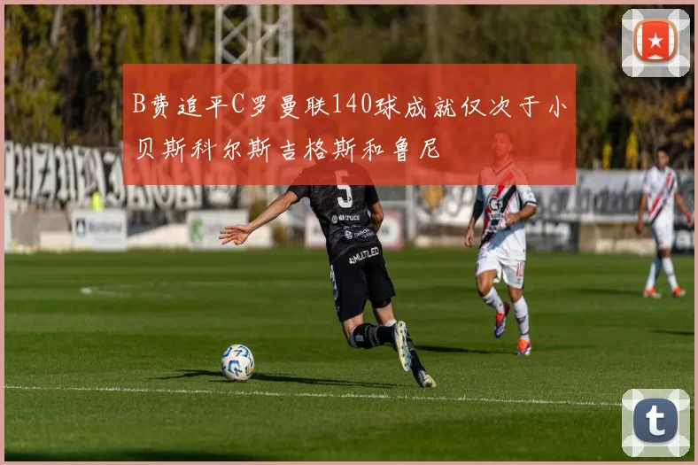 B费追平C罗曼联140球成就仅次于小贝斯科尔斯吉格斯和鲁尼