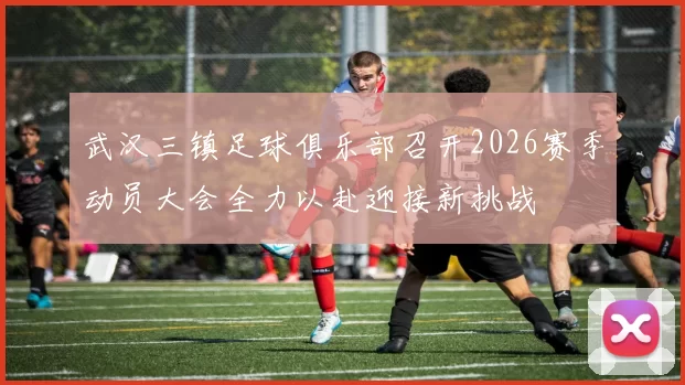 武汉三镇足球俱乐部召开2026赛季动员大会全力以赴迎接新挑战