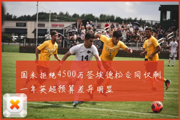 国米拒绝4500万签埃德松合同仅剩一年英超预算差异明显