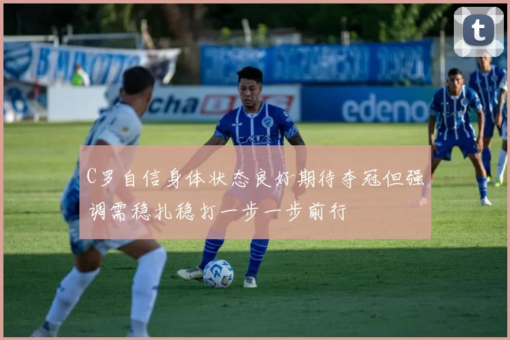 C罗自信身体状态良好期待夺冠但强调需稳扎稳打一步一步前行
