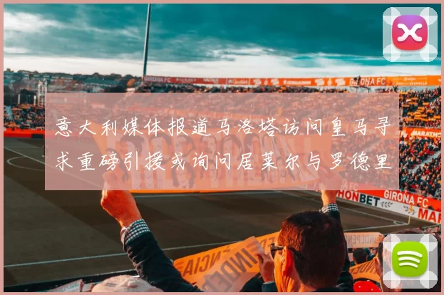 意大利媒体报道马洛塔访问皇马寻求重磅引援或询问居莱尔与罗德里戈