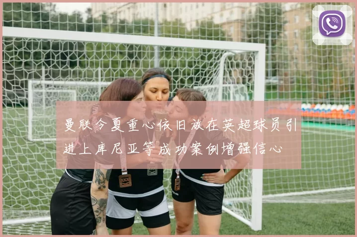 曼联今夏重心依旧放在英超球员引进上库尼亚等成功案例增强信心