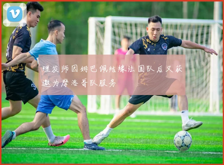 理发师因姆巴佩结缘法国队后又获邀为摩洛哥队服务