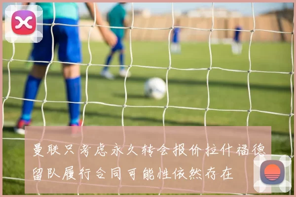 曼联只考虑永久转会报价拉什福德留队履行合同可能性依然存在