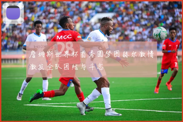 詹姆斯世界杯首秀圆梦图赫尔激情激发全队团结与斗志