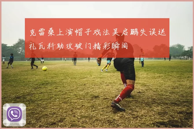 克雷桑上演帽子戏法吴启鹏失误送礼瓦科助攻破门精彩瞬间