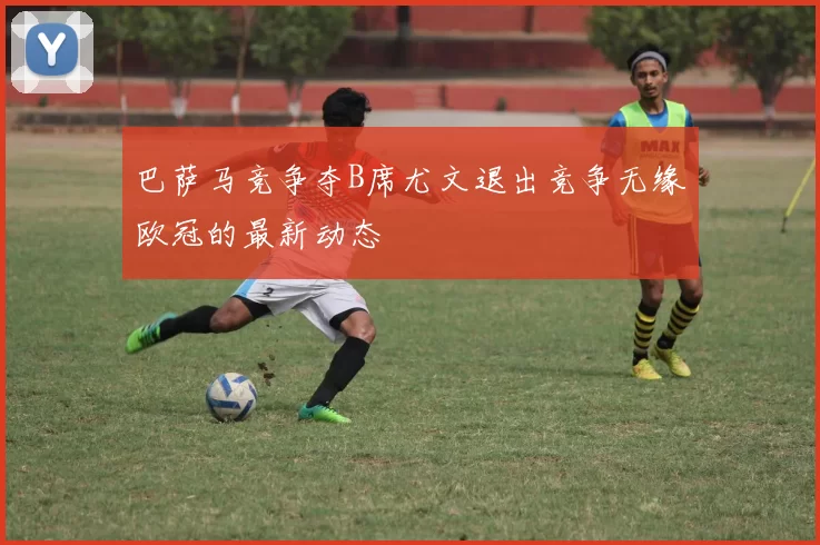 巴萨马竞争夺B席尤文退出竞争无缘欧冠的最新动态