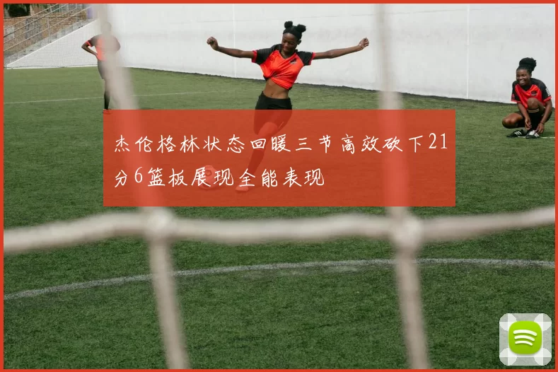 杰伦格林状态回暖三节高效砍下21分6篮板展现全能表现