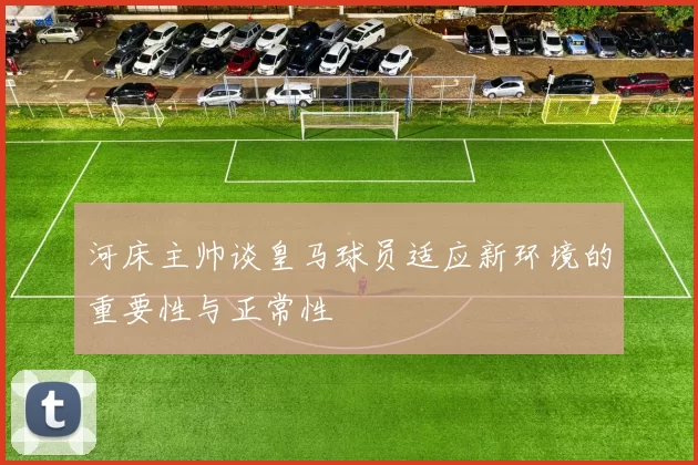 河床主帅谈皇马球员适应新环境的重要性与正常性