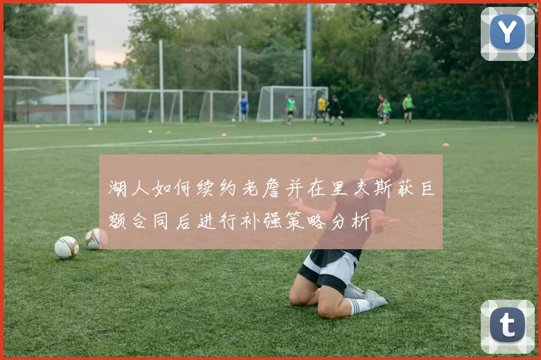 湖人如何续约老詹并在里夫斯获巨额合同后进行补强策略分析