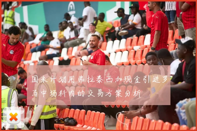 国米计划用弗拉泰西加现金引进罗马中场科内的交易方案分析