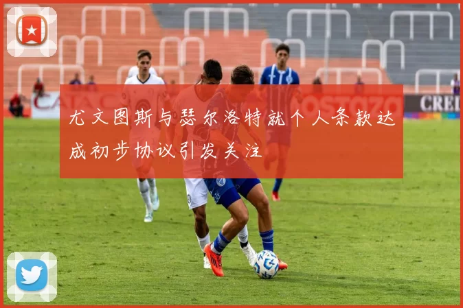 尤文图斯与瑟尔洛特就个人条款达成初步协议引发关注