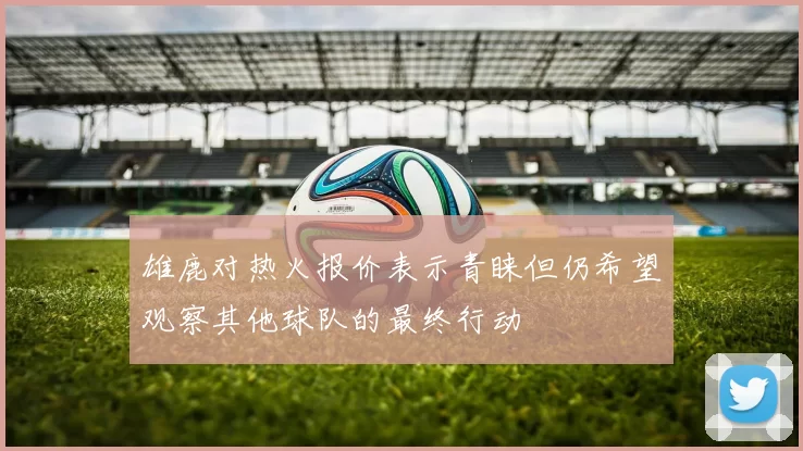 雄鹿对热火报价表示青睐但仍希望观察其他球队的最终行动