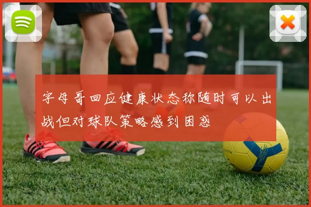 字母哥回应健康状态称随时可以出战但对球队策略感到困惑