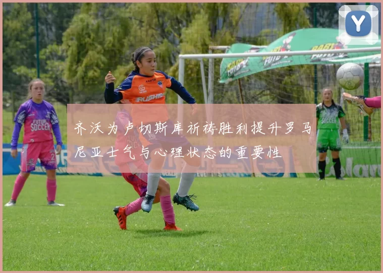 齐沃为卢切斯库祈祷胜利提升罗马尼亚士气与心理状态的重要性