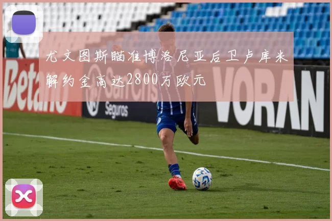 尤文图斯瞄准博洛尼亚后卫卢库米解约金高达2800万欧元