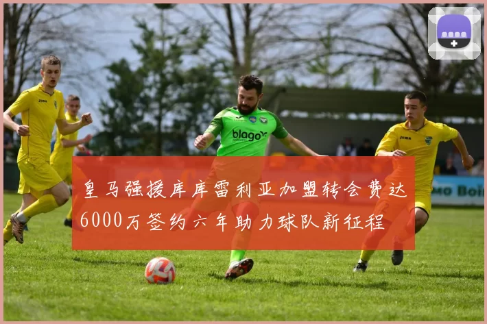 皇马强援库库雷利亚加盟转会费达6000万签约六年助力球队新征程