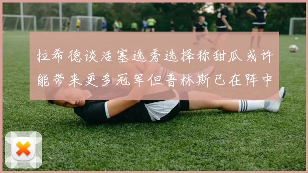 拉希德谈活塞选秀选择称甜瓜或许能带来更多冠军但普林斯已在阵中