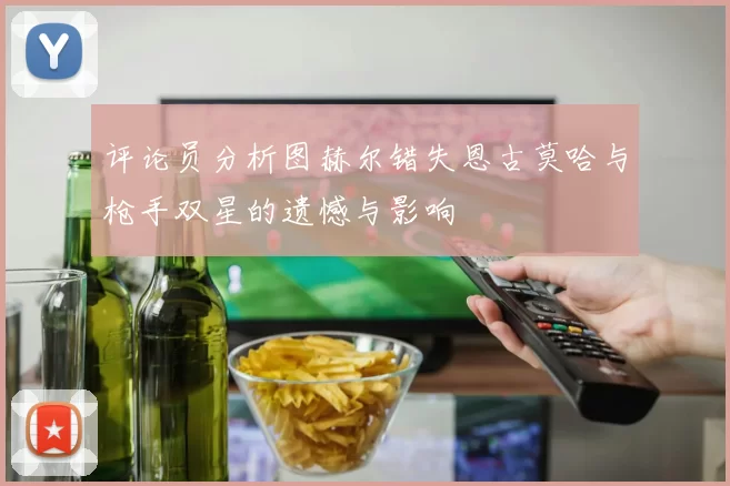 评论员分析图赫尔错失恩古莫哈与枪手双星的遗憾与影响